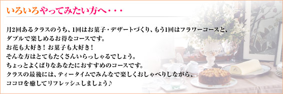 いろいろやってみたい方へ・・・
月2回あるクラスのうち、1回はお菓子・デザートづくり、もう1回はフラワーコースと、
ダブルで楽しめるお得なコースです。
お花も大好き!お菓子も大好き!
そんな方はとてもたくさんいらっしゃるでしょう。
ちょっとよくばりなあなたにおすすめのコースです。
クラスの最後には、ティータイムでみんなで楽しくおしゃべりしながら、
ココロを癒してリフレッシュしましょう♪
